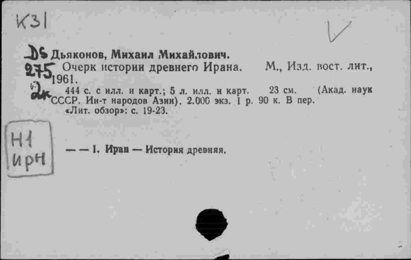 ﻿J* Дьяконов, Михаил Михайлович.
<ГхСГ Очерк истории древнего Ирана.
У°1961.
iJw 444 с. с илл. и карт.; 5 л. и.чл. и карт.
шчсССР. Ин-т народов Азии). 2.000 экз. 1 р.
«Лит. обзор»: с. 19-23.
М., Изд. вост, лит.,
23 см. (Акад, наук 90 к. В пер.
-----1. Иран — История древняя.